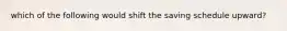 which of the following would shift the saving schedule upward?