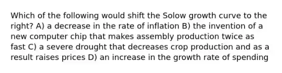 Which of the following would shift the Solow growth curve to the right? A) a decrease in the rate of inflation B) the invention of a new computer chip that makes assembly production twice as fast C) a severe drought that decreases crop production and as a result raises prices D) an increase in the growth rate of spending