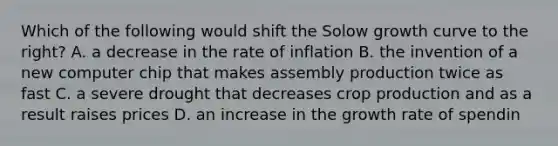 Which of the following would shift the Solow growth curve to the right? A. a decrease in the rate of inflation B. the invention of a new computer chip that makes assembly production twice as fast C. a severe drought that decreases crop production and as a result raises prices D. an increase in the growth rate of spendin