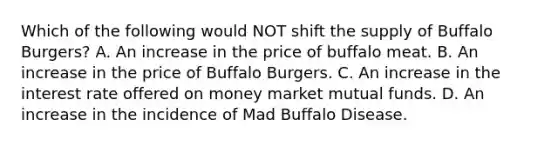 Which of the following would NOT shift the supply of Buffalo Burgers? A. An increase in the price of buffalo meat. B. An increase in the price of Buffalo Burgers. C. An increase in the interest rate offered on money market mutual funds. D. An increase in the incidence of Mad Buffalo Disease.