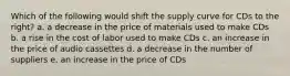 Which of the following would shift the supply curve for CDs to the right? a. a decrease in the price of materials used to make CDs b. a rise in the cost of labor used to make CDs c. an increase in the price of audio cassettes d. a decrease in the number of suppliers e. an increase in the price of CDs