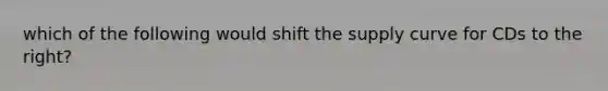 which of the following would shift the supply curve for CDs to the right?