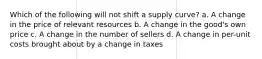 Which of the following will not shift a supply curve? a. A change in the price of relevant resources b. A change in the good's own price c. A change in the number of sellers d. A change in per-unit costs brought about by a change in taxes