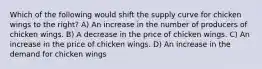 Which of the following would shift the supply curve for chicken wings to the right? A) An increase in the number of producers of chicken wings. B) A decrease in the price of chicken wings. C) An increase in the price of chicken wings. D) An increase in the demand for chicken wings