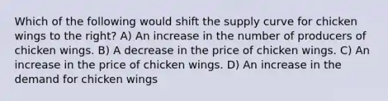 Which of the following would shift the supply curve for chicken wings to the right? A) An increase in the number of producers of chicken wings. B) A decrease in the price of chicken wings. C) An increase in the price of chicken wings. D) An increase in the demand for chicken wings