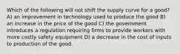 Which of the following will not shift the supply curve for a good? A) an improvement in technology used to produce the good B) an increase in the price of the good C) the government introduces a regulation requiring firms to provide workers with more costly safety equipment D) a decrease in the cost of inputs to production of the good.