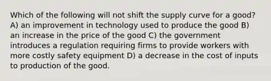 Which of the following will not shift the supply curve for a good? A) an improvement in technology used to produce the good B) an increase in the price of the good C) the government introduces a regulation requiring firms to provide workers with more costly safety equipment D) a decrease in the cost of inputs to production of the good.