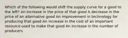 Which of the following would shift the supply curve for a good to the left? An increase in the price of that good A decrease in the price of an alternative good An improvement in technology for producing that good An increase in the cost of an important resource used to make that good An increase in the number of producers