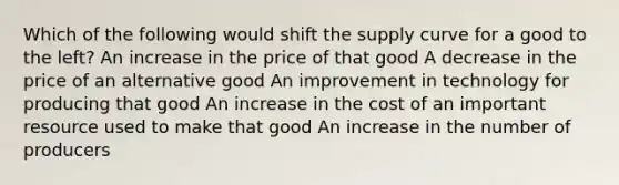 Which of the following would shift the supply curve for a good to the left? An increase in the price of that good A decrease in the price of an alternative good An improvement in technology for producing that good An increase in the cost of an important resource used to make that good An increase in the number of producers