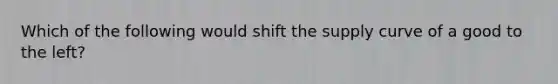 Which of the following would shift the supply curve of a good to the left?