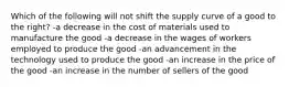 Which of the following will not shift the supply curve of a good to the right? -a decrease in the cost of materials used to manufacture the good -a decrease in the wages of workers employed to produce the good -an advancement in the technology used to produce the good -an increase in the price of the good -an increase in the number of sellers of the good