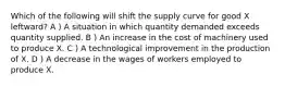 Which of the following will shift the supply curve for good X leftward? A ) A situation in which quantity demanded exceeds quantity supplied. B ) An increase in the cost of machinery used to produce X. C ) A technological improvement in the production of X. D ) A decrease in the wages of workers employed to produce X.