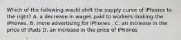 Which of the following would shift the supply curve of iPhones to the right? A. a decrease in wages paid to workers making the iPhones. B. more advertising for iPhones . C. an increase in the price of iPads D. an increase in the price of iPhones