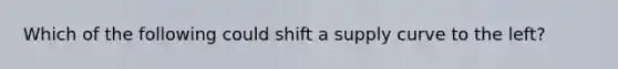 Which of the following could shift a supply curve to the left?