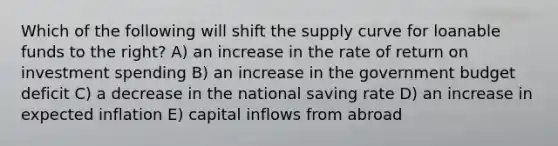 Which of the following will shift the supply curve for loanable funds to the right? A) an increase in the rate of return on investment spending B) an increase in the government budget deficit C) a decrease in the national saving rate D) an increase in expected inflation E) capital inflows from abroad