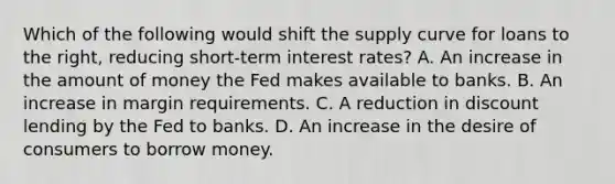 Which of the following would shift the supply curve for loans to the right, reducing short-term interest rates? A. An increase in the amount of money the Fed makes available to banks. B. An increase in margin requirements. C. A reduction in discount lending by the Fed to banks. D. An increase in the desire of consumers to borrow money.