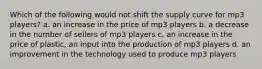 Which of the following would not shift the supply curve for mp3 players? a. an increase in the price of mp3 players b. a decrease in the number of sellers of mp3 players c. an increase in the price of plastic, an input into the production of mp3 players d. an improvement in the technology used to produce mp3 players