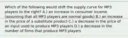 Which of the following would shift the supply curve for MP3 players to the right? A.) an increase in consumer income (assuming that all MP3 players are normal goods) B.) an increase in the price of a substitute product C.) a decrease in the price of an input used to produce MP3 players D.) a decrease in the number of firms that produce MP3 players