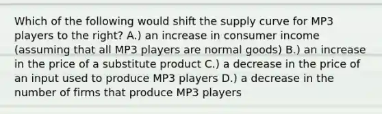 Which of the following would shift the supply curve for MP3 players to the right? A.) an increase in consumer income (assuming that all MP3 players are normal goods) B.) an increase in the price of a substitute product C.) a decrease in the price of an input used to produce MP3 players D.) a decrease in the number of firms that produce MP3 players