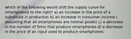 which of the following would shift the supply curve for smartphones to the right? a) an increase in the price of a substitute in production b) an increase in consumer income ( assuming that all smartphones are normal goods) c) a decrease in the number of firms that produce smartphones d) a decrease in the price of an input used to produce smartphones