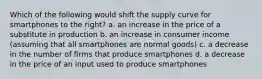 Which of the following would shift the supply curve for smartphones to the right? a. an increase in the price of a substitute in production b. an increase in consumer income (assuming that all smartphones are normal goods) c. a decrease in the number of firms that produce smartphones d. a decrease in the price of an input used to produce smartphones