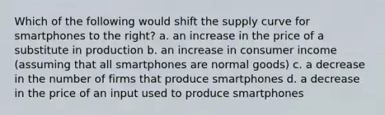 Which of the following would shift the supply curve for smartphones to the right? a. an increase in the price of a substitute in production b. an increase in consumer income (assuming that all smartphones are normal goods) c. a decrease in the number of firms that produce smartphones d. a decrease in the price of an input used to produce smartphones