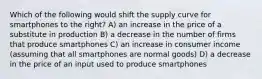 Which of the following would shift the supply curve for smartphones to the right? A) an increase in the price of a substitute in production B) a decrease in the number of firms that produce smartphones C) an increase in consumer income (assuming that all smartphones are normal goods) D) a decrease in the price of an input used to produce smartphones