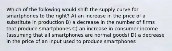 Which of the following would shift the supply curve for smartphones to the right? A) an increase in the price of a substitute in production B) a decrease in the number of firms that produce smartphones C) an increase in consumer income (assuming that all smartphones are normal goods) D) a decrease in the price of an input used to produce smartphones