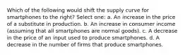 Which of the following would shift the supply curve for smartphones to the right? Select one: a. An increase in the price of a substitute in production. b. An increase in consumer income (assuming that all smartphones are normal goods). c. A decrease in the price of an input used to produce smartphones. d. A decrease in the number of firms that produce smartphones.