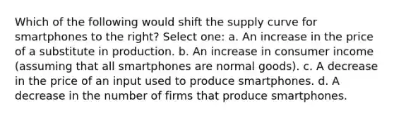 Which of the following would shift the supply curve for smartphones to the right? Select one: a. An increase in the price of a substitute in production. b. An increase in consumer income (assuming that all smartphones are normal goods). c. A decrease in the price of an input used to produce smartphones. d. A decrease in the number of firms that produce smartphones.