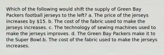 Which of the following would shift the supply of Green Bay Packers football jerseys to the left? a. The price of the jerseys increases by 15. b. The cost of the fabric used to make the jerseys increases. c. The technology of sewing machines used to make the jerseys improves. d. The Green Bay Packers make it to the Super Bowl.b. The cost of the fabric used to make the jerseys increases.