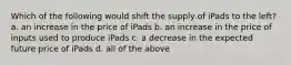 Which of the following would shift the supply of iPads to the left? a. an increase in the price of iPads b. an increase in the price of inputs used to produce iPads c. a decrease in the expected future price of iPads d. all of the above