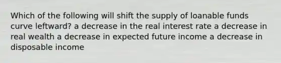 Which of the following will shift the supply of loanable funds curve​ leftward? a decrease in the real interest rate a decrease in real wealth a decrease in expected future income a decrease in disposable income