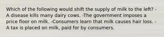 Which of the following would shift the supply of milk to the left? -A disease kills many dairy cows. -The government imposes a price floor on milk. -Consumers learn that milk causes hair loss. -A tax is placed on milk, paid for by consumers.