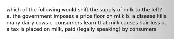which of the following would shift the supply of milk to the left? a. the government imposes a price floor on milk b. a disease kills many dairy cows c. consumers learn that milk causes hair loss d. a tax is placed on milk, paid (legally speaking) by consumers