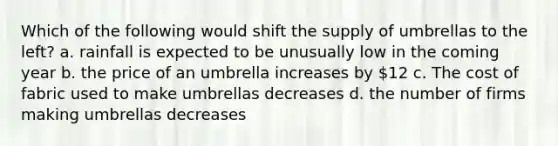 Which of the following would shift the supply of umbrellas to the left? a. rainfall is expected to be unusually low in the coming year b. the price of an umbrella increases by 12 c. The cost of fabric used to make umbrellas decreases d. the number of firms making umbrellas decreases