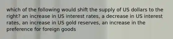 which of the following would shift the supply of US dollars to the right? an increase in US interest rates, a decrease in US interest rates, an increase in US gold reserves, an increase in the preference for foreign goods