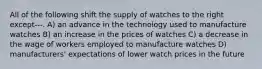 All of the following shift the supply of watches to the right except---. A) an advance in the technology used to manufacture watches B) an increase in the prices of watches C) a decrease in the wage of workers employed to manufacture watches D) manufacturers' expectations of lower watch prices in the future