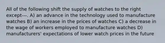 All of the following shift the supply of watches to the right except---. A) an advance in the technology used to manufacture watches B) an increase in the prices of watches C) a decrease in the wage of workers employed to manufacture watches D) manufacturers' expectations of lower watch prices in the future