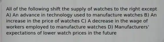 All of the following shift the supply of watches to the right except A) An advance in technology used to manufacture watches B) An increase in the price of watches C) A decrease in the wage of workers employed to manufacture watches D) Manufacturers' expectations of lower watch prices in the future