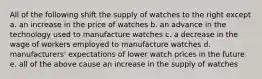 All of the following shift the supply of watches to the right except a. an increase in the price of watches b. an advance in the technology used to manufacture watches c. a decrease in the wage of workers employed to manufacture watches d. manufacturers' expectations of lower watch prices in the future e. all of the above cause an increase in the supply of watches