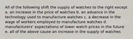 All of the following shift the supply of watches to the right except a. an increase in the price of watches b. an advance in the technology used to manufacture watches c. a decrease in the wage of workers employed to manufacture watches d. manufacturers' expectations of lower watch prices in the future e. all of the above cause an increase in the supply of watches