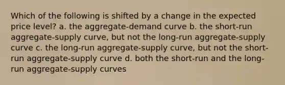 Which of the following is shifted by a change in the expected price level? a. the aggregate-demand curve b. the short-run aggregate-supply curve, but not the long-run aggregate-supply curve c. the long-run aggregate-supply curve, but not the short-run aggregate-supply curve d. both the short-run and the long-run aggregate-supply curves