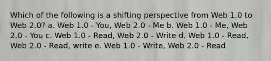 Which of the following is a shifting perspective from Web 1.0 to Web 2.0? a. Web 1.0 - You, Web 2.0 - Me b. Web 1.0 - Me, Web 2.0 - You c. Web 1.0 - Read, Web 2.0 - Write d. Web 1.0 - Read, Web 2.0 - Read, write e. Web 1.0 - Write, Web 2.0 - Read