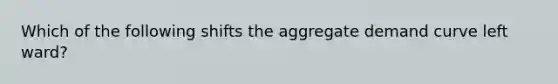 Which of the following shifts the aggregate demand curve left ward?