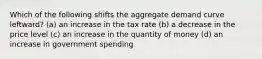 Which of the following shifts the aggregate demand curve leftward? (a) an increase in the tax rate (b) a decrease in the price level (c) an increase in the quantity of money (d) an increase in government spending