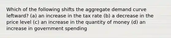 Which of the following shifts the aggregate demand curve leftward? (a) an increase in the tax rate (b) a decrease in the price level (c) an increase in the quantity of money (d) an increase in government spending