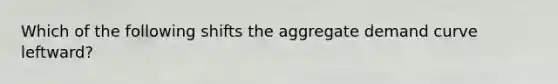 Which of the following shifts the aggregate demand curve leftward?