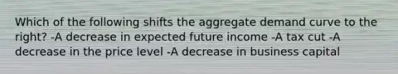 Which of the following shifts the aggregate demand curve to the right? -A decrease in expected future income -A tax cut -A decrease in the price level -A decrease in business capital