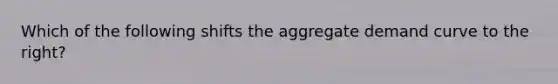 Which of the following shifts the aggregate demand curve to the right?